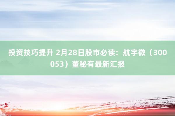 投资技巧提升 2月28日股市必读：航宇微（300053）董秘有最新汇报