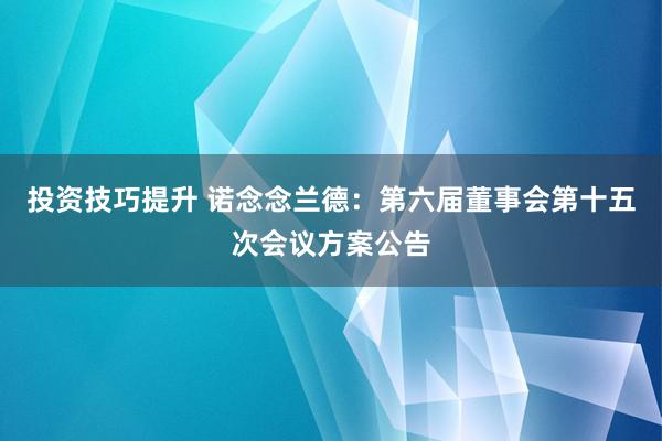 投资技巧提升 诺念念兰德：第六届董事会第十五次会议方案公告