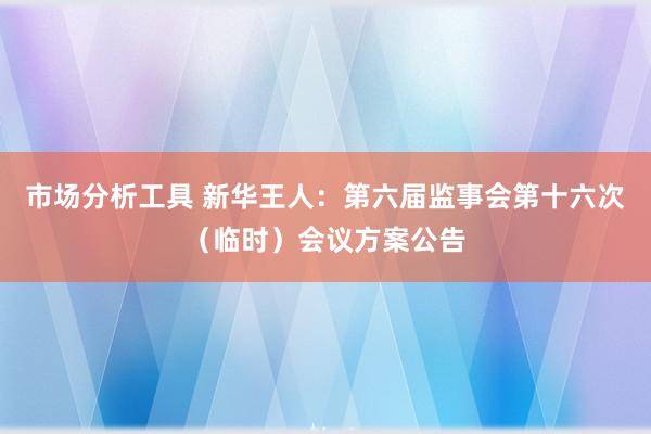 市场分析工具 新华王人：第六届监事会第十六次（临时）会议方案公告