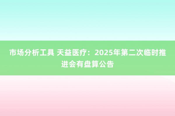 市场分析工具 天益医疗：2025年第二次临时推进会有盘算公告