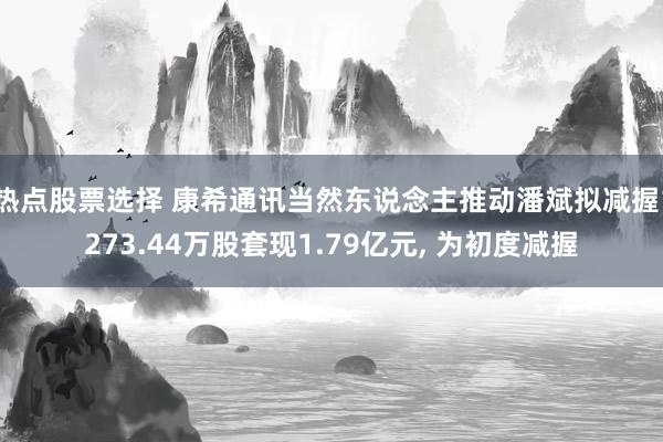 热点股票选择 康希通讯当然东说念主推动潘斌拟减握1273.44万股套现1.79亿元, 为初度减握