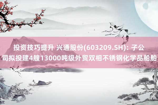 投资技巧提升 兴通股份(603209.SH): 子公司拟投建4艘13000吨级外贸双相不锈钢化学品船舶