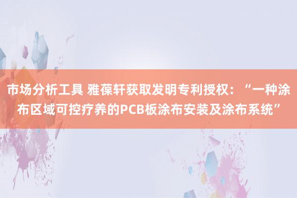 市场分析工具 雅葆轩获取发明专利授权：“一种涂布区域可控疗养的PCB板涂布安装及涂布系统”