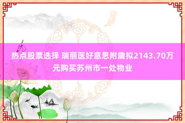 热点股票选择 瑞丽医好意思附庸拟2143.70万元购买苏州市一处物业