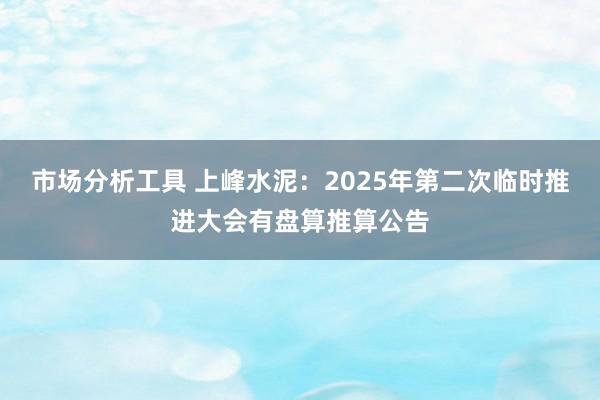 市场分析工具 上峰水泥：2025年第二次临时推进大会有盘算推算公告