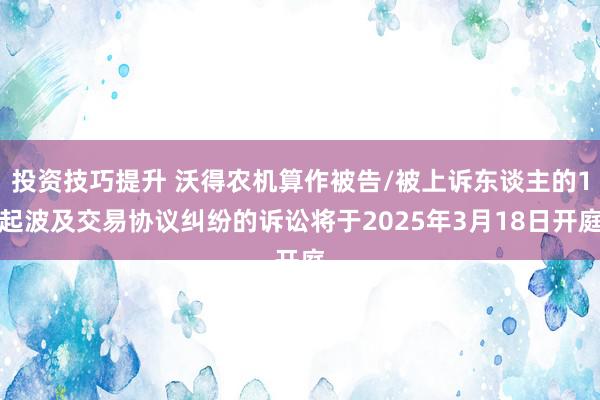 投资技巧提升 沃得农机算作被告/被上诉东谈主的1起波及交易协议纠纷的诉讼将于2025年3月18日开庭