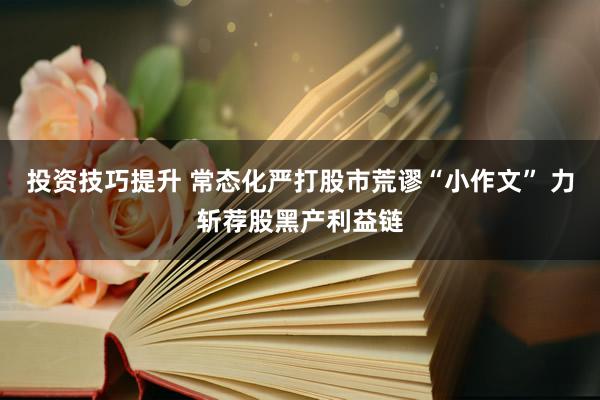 投资技巧提升 常态化严打股市荒谬“小作文” 力斩荐股黑产利益链