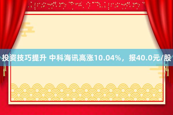 投资技巧提升 中科海讯高涨10.04%，报40.0元/股